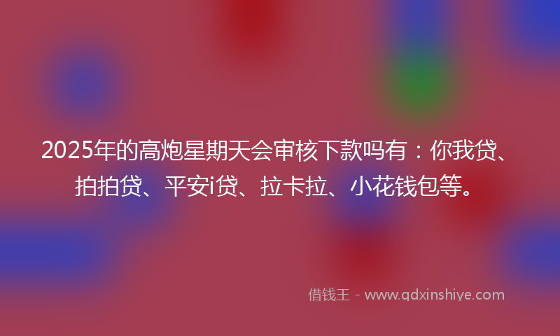 2025年的高炮星期天会审核下款吗有:你我贷、拍拍贷、平安i贷、拉卡拉、小花钱包等。