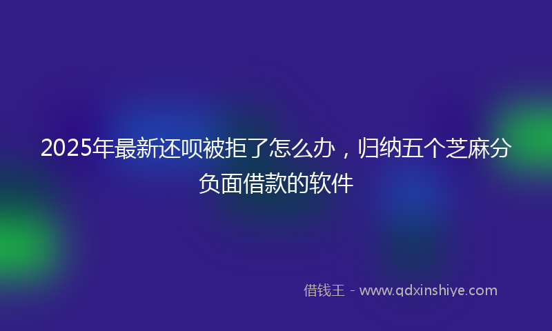 2025年最新还呗被拒了怎么办，归纳五个芝麻分负面借款的软件