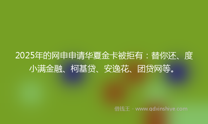 2025年的网申申请华夏金卡被拒有：替你还、度小满金融、柯基贷、安逸花、团贷网等。