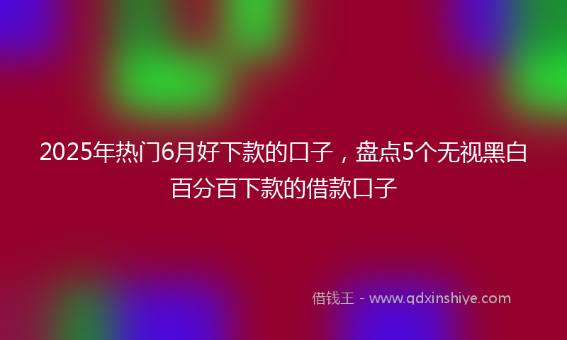 2025年热门6月好下款的口子，盘点5个无视黑白百分百下款的借款口子