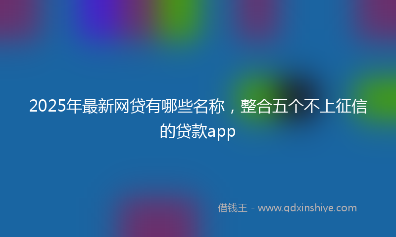 2025年最新网贷有哪些名称，整合五个不上征信的贷款app