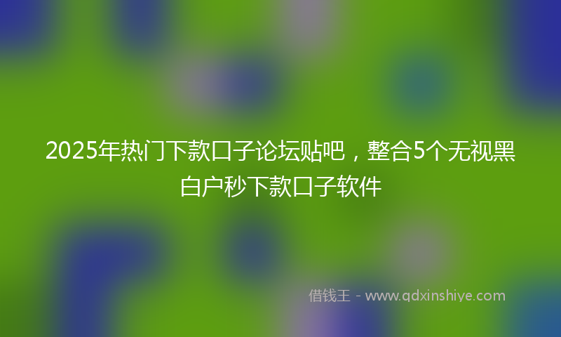 2025年热门下款口子论坛贴吧，整合5个无视黑白户秒下款口子软件