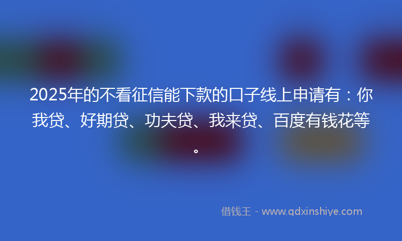 2025年的不看征信能下款的口子线上申请有：你我贷、好期贷、功夫贷、我来贷、百度有钱花等。