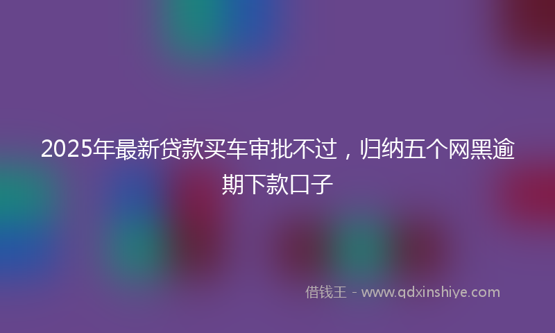 2025年最新贷款买车审批不过，归纳五个网黑逾期下款口子