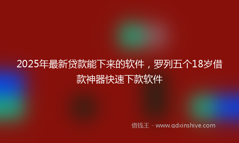 2025年最新贷款能下来的软件，罗列五个18岁借款神器快速下款软件
