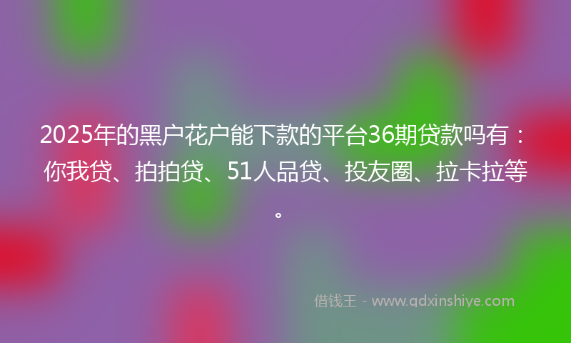 2025年的黑户花户能下款的平台36期贷款吗有：你我贷、拍拍贷、51人品贷、投友圈、拉卡拉等。