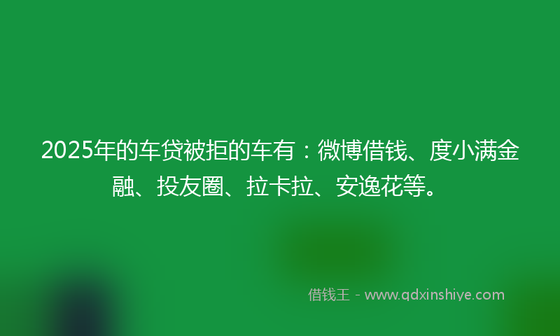 2025年的车贷被拒的车有：微博借钱、度小满金融、投友圈、拉卡拉、安逸花等。