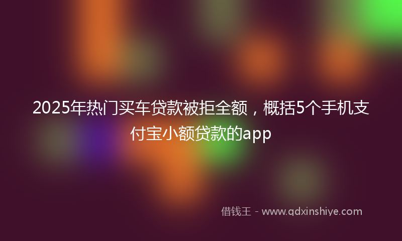 2025年热门买车贷款被拒全额，概括5个手机支付宝小额贷款的app
