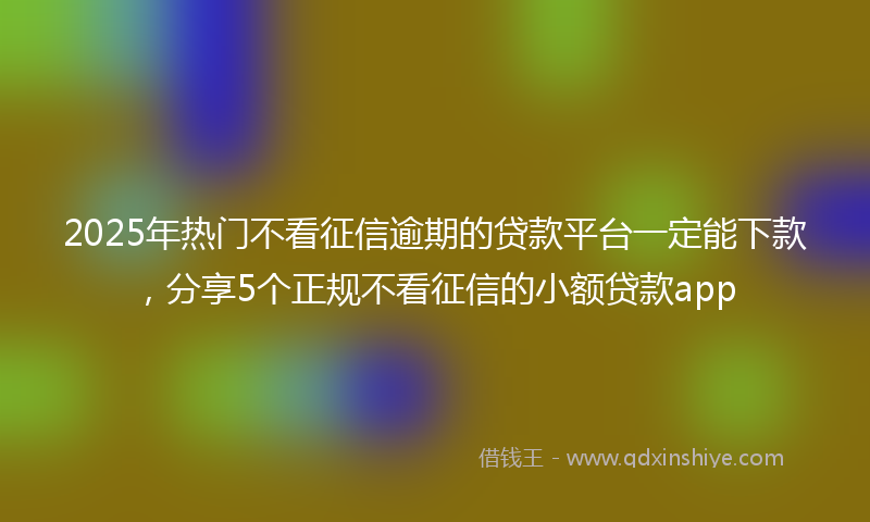 2025年热门不看征信逾期的贷款平台一定能下款，分享5个正规不看征信的小额贷款app