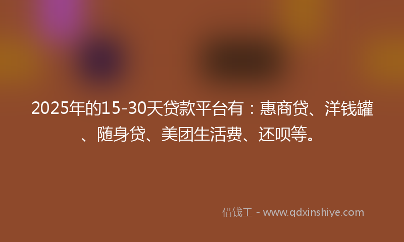 2025年的15-30天贷款平台有：惠商贷、洋钱罐、随身贷、美团生活费、还呗等。