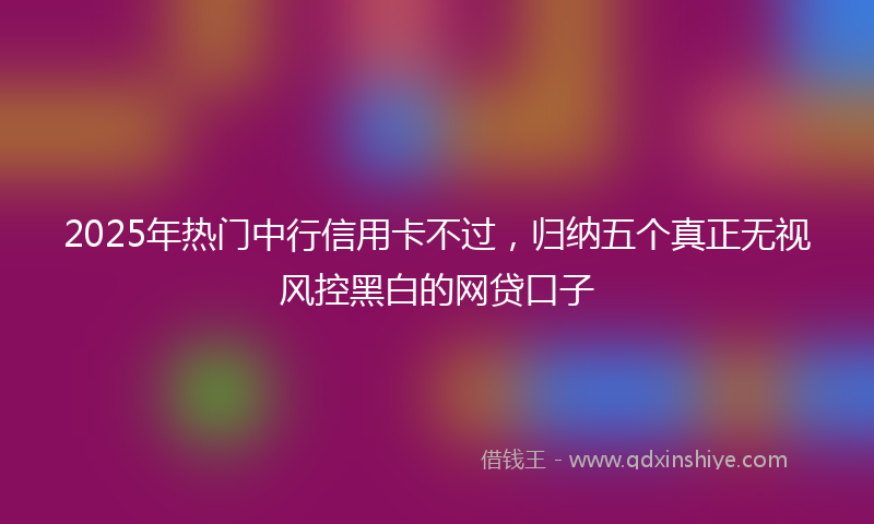 2025年热门中行信用卡不过，归纳五个真正无视风控黑白的网贷口子