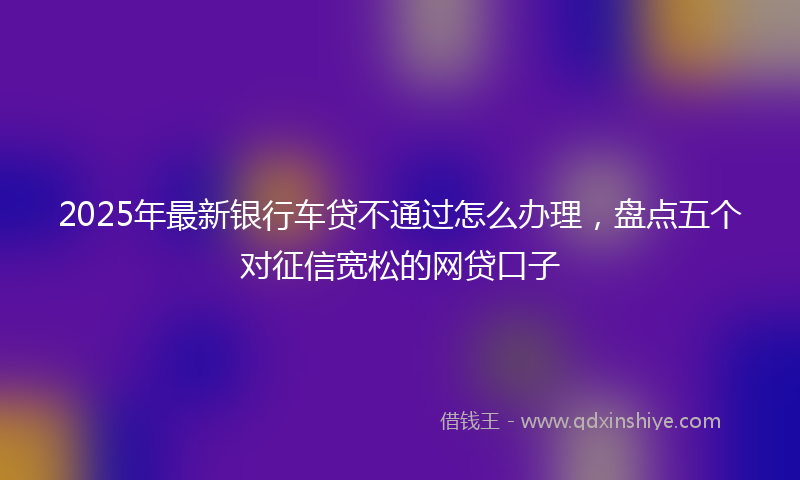2025年最新银行车贷不通过怎么办理，盘点五个对征信宽松的网贷口子
