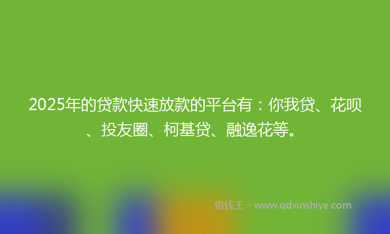 2025年的贷款快速放款的平台有：你我贷、花呗、投友圈、柯基贷、融逸花等。
