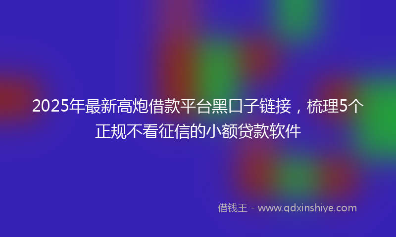 2025年最新高炮借款平台黑口子链接，梳理5个正规不看征信的小额贷款软件