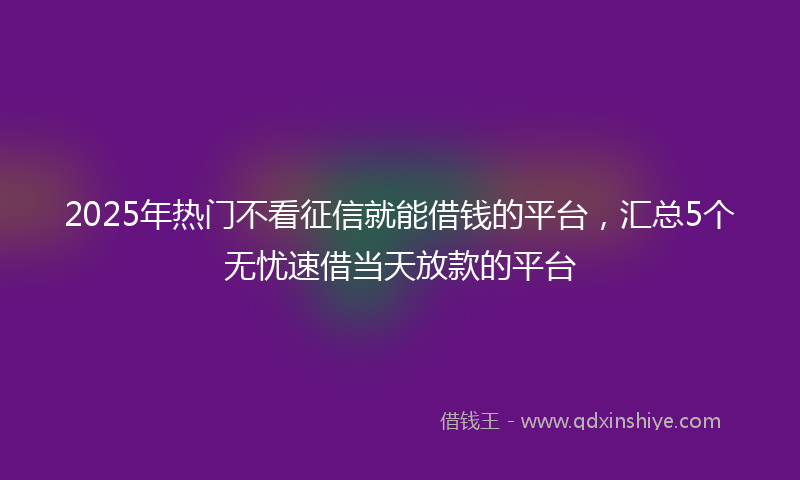 2025年热门不看征信就能借钱的平台，汇总5个无忧速借当天放款的平台