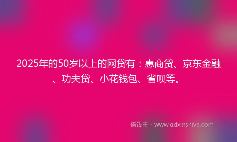 2025年的50岁以上的网贷有：惠商贷、京东金融、功夫贷、小花钱包、省呗等。