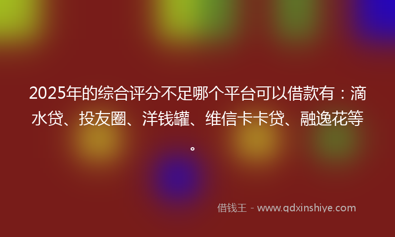2025年的综合评分不足哪个平台可以借款有：滴水贷、投友圈、洋钱罐、维信卡卡贷、融逸花等。