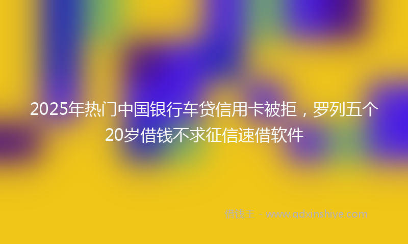2025年热门中国银行车贷信用卡被拒，罗列五个20岁借钱不求征信速借软件