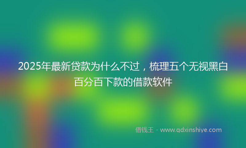 2025年最新贷款为什么不过，梳理五个无视黑白百分百下款的借款软件