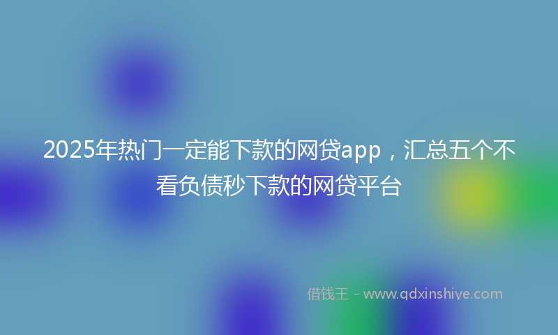 2025年热门一定能下款的网贷app，汇总五个不看负债秒下款的网贷平台