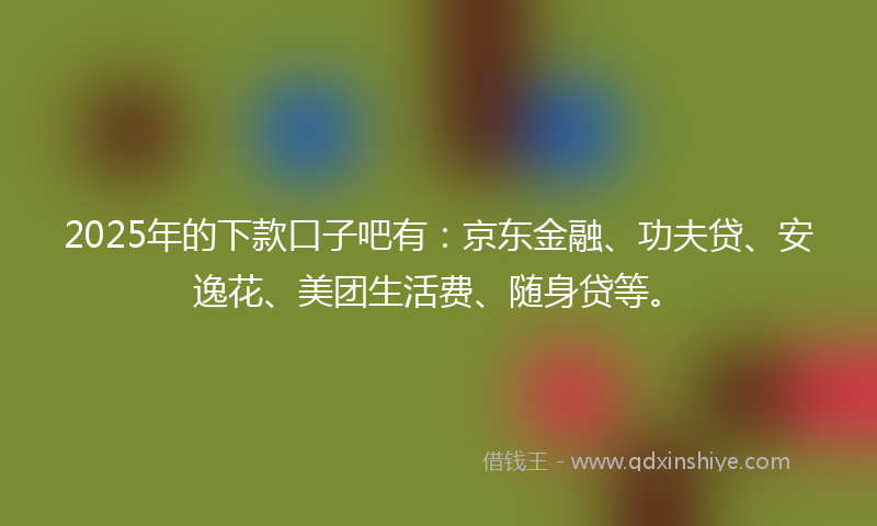 2025年的下款口子吧有：京东金融、功夫贷、安逸花、美团生活费、随身贷等。