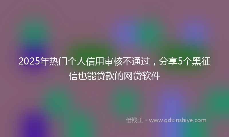 2025年热门个人信用审核不通过，分享5个黑征信也能贷款的网贷软件