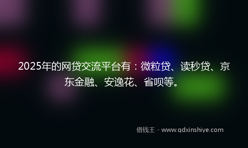 2025年的网贷交流平台有：微粒贷、读秒贷、京东金融、安逸花、省呗等。