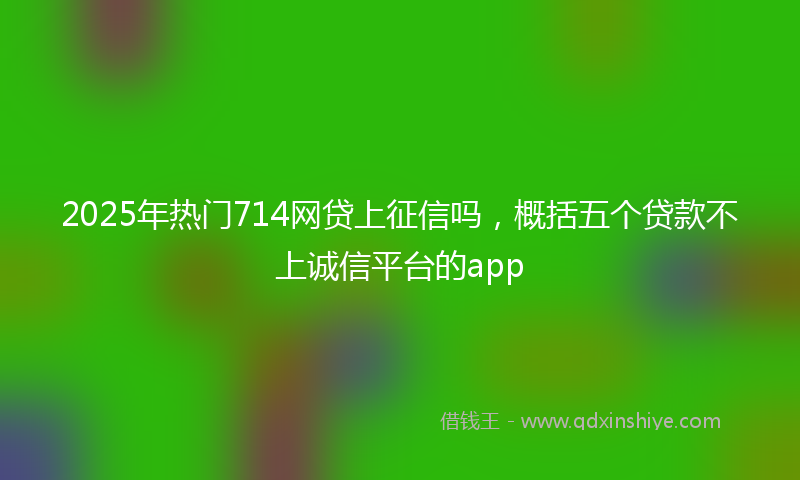 2025年热门714网贷上征信吗，概括五个贷款不上诚信平台的app