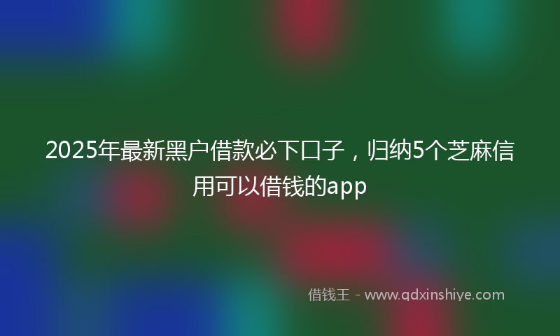 2025年最新黑户借款必下口子，归纳5个芝麻信用可以借钱的app