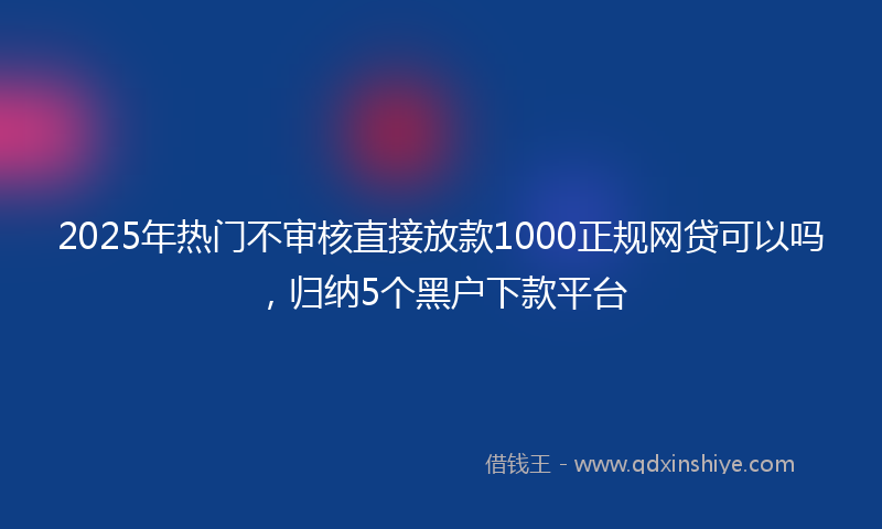 2025年热门不审核直接放款1000正规网贷可以吗，归纳5个黑户下款平台