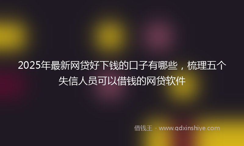 2025年最新网贷好下钱的口子有哪些，梳理五个失信人员可以借钱的网贷软件