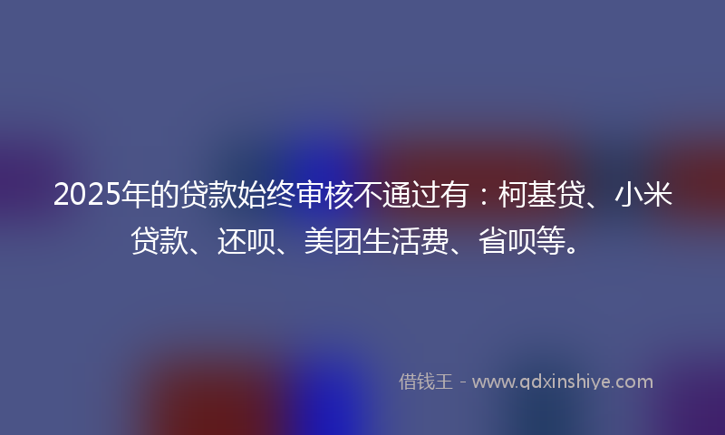 2025年的贷款始终审核不通过有：柯基贷、小米贷款、还呗、美团生活费、省呗等。