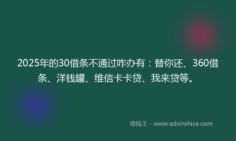 2025年的30借条不通过咋办有：替你还、360借条、洋钱罐、维信卡卡贷、我来贷等。