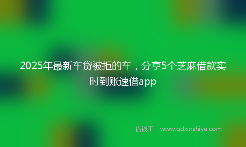 2025年最新车贷被拒的车，分享5个芝麻借款实时到账速借app