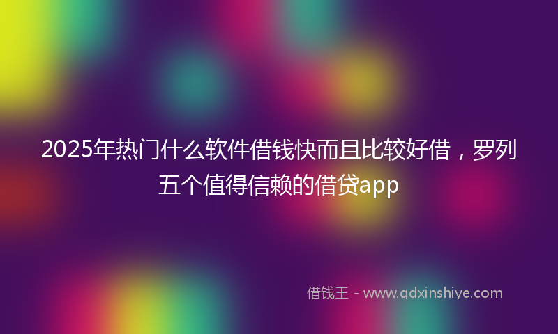 2025年热门什么软件借钱快而且比较好借，罗列五个值得信赖的借贷app