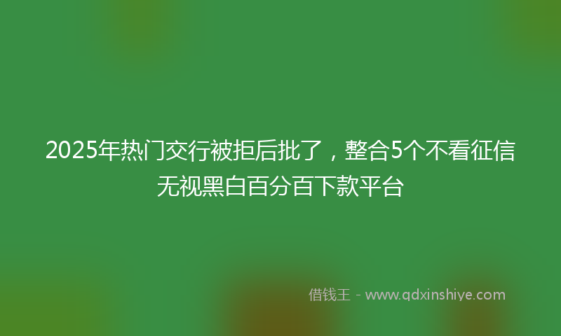 2025年热门交行被拒后批了，整合5个不看征信无视黑白百分百下款平台