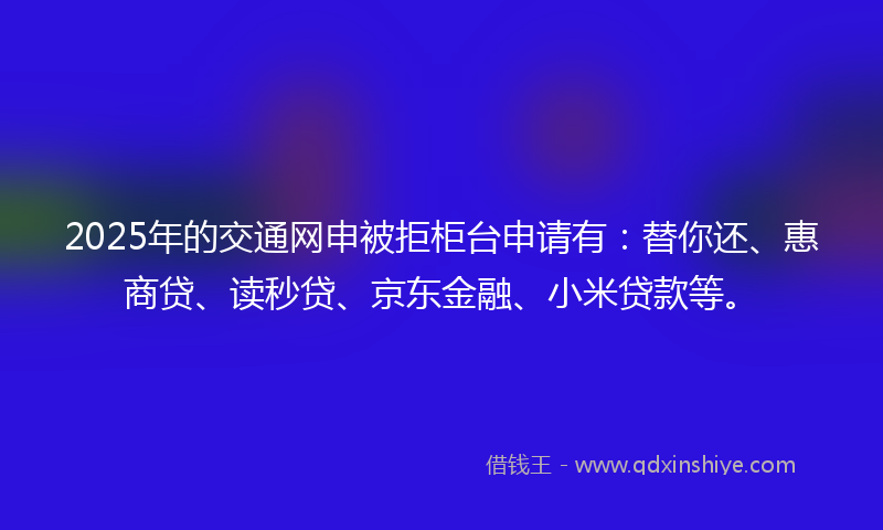 2025年的交通网申被拒柜台申请有：替你还、惠商贷、读秒贷、京东金融、小米贷款等。
