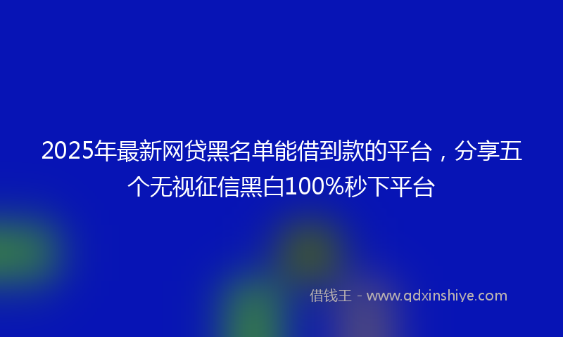 2025年最新网贷黑名单能借到款的平台，分享五个无视征信黑白100%秒下平台