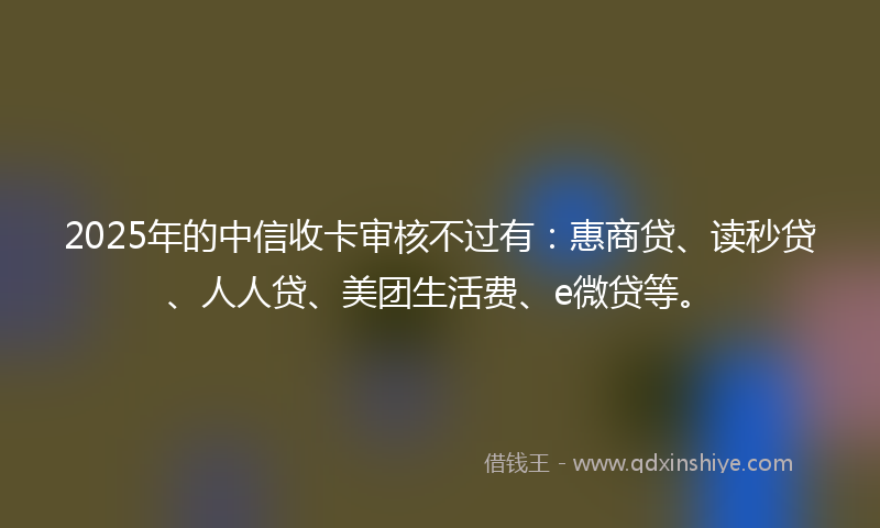 2025年的中信收卡审核不过有：惠商贷、读秒贷、人人贷、美团生活费、e微贷等。