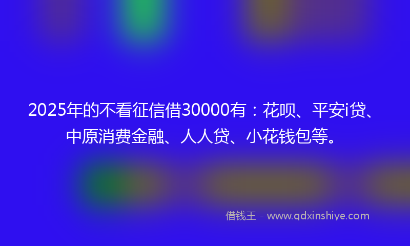 2025年的不看征信借30000有：花呗、平安i贷、中原消费金融、人人贷、小花钱包等。