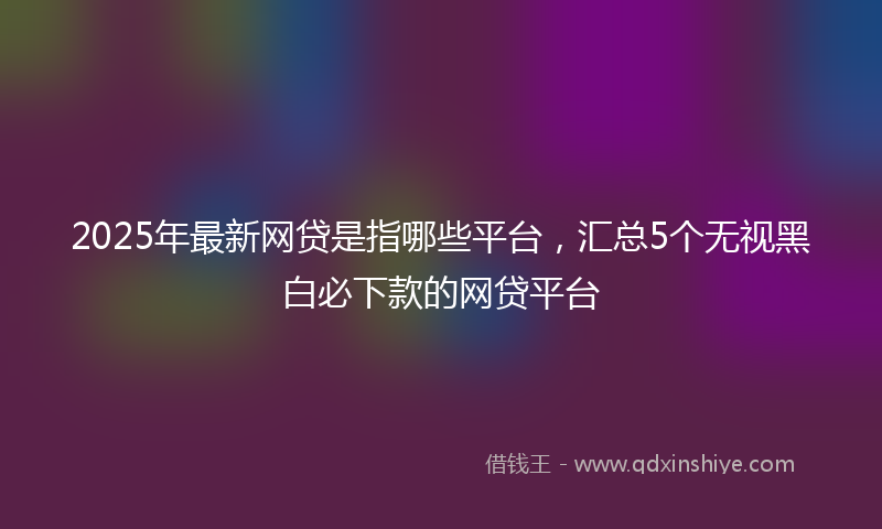 2025年最新网贷是指哪些平台，汇总5个无视黑白必下款的网贷平台