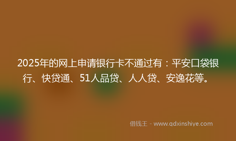 2025年的网上申请银行卡不通过有：平安口袋银行、快贷通、51人品贷、人人贷、安逸花等。