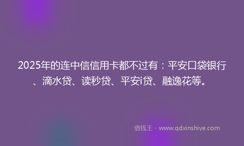 2025年的连中信信用卡都不过有：平安口袋银行、滴水贷、读秒贷、平安i贷、融逸花等。