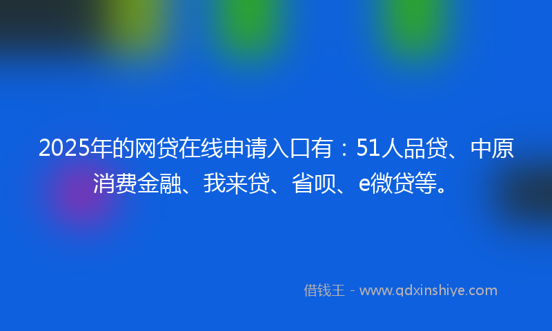 2025年的网贷在线申请入口有：51人品贷、中原消费金融、我来贷、省呗、e微贷等。