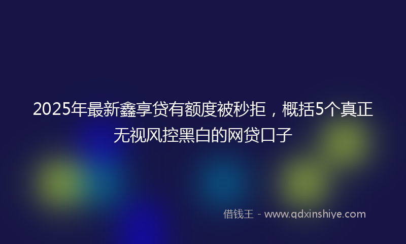 2025年最新鑫享贷有额度被秒拒，概括5个真正无视风控黑白的网贷口子