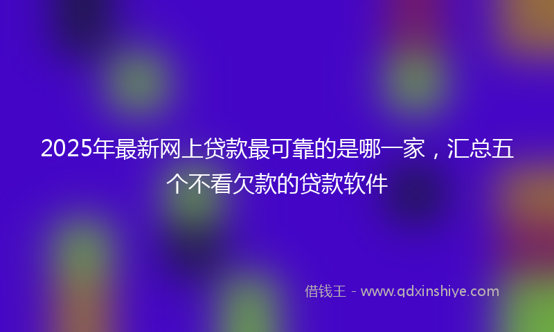 2025年最新网上贷款最可靠的是哪一家，汇总五个不看欠款的贷款软件