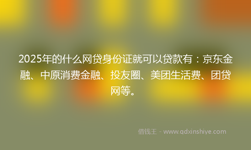 2025年的什么网贷身份证就可以贷款有：京东金融、中原消费金融、投友圈、美团生活费、团贷网等。