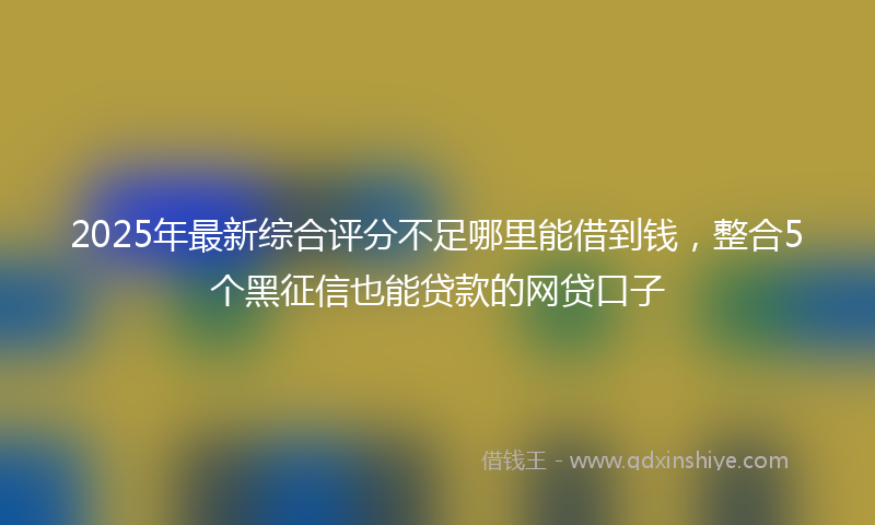 2025年最新综合评分不足哪里能借到钱，整合5个黑征信也能贷款的网贷口子