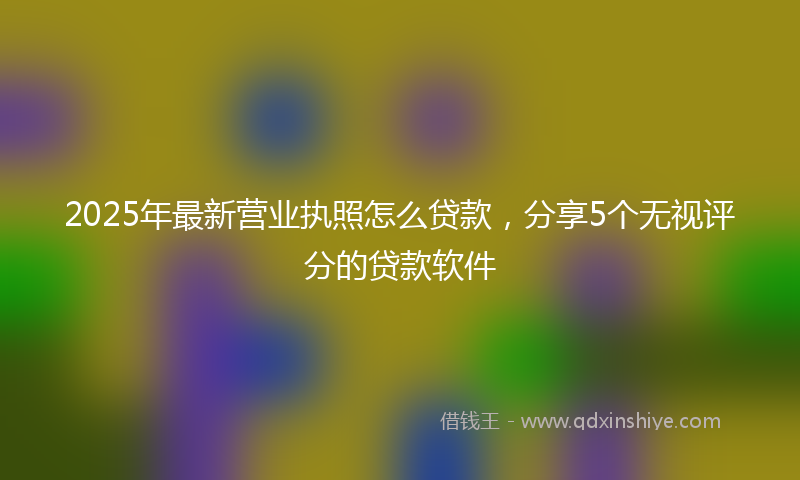 2025年最新营业执照怎么贷款，分享5个无视评分的贷款软件