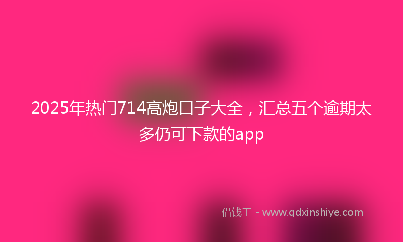 2025年热门714高炮口子大全，汇总五个逾期太多仍可下款的app